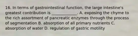 16. In terms of gastrointestinal function, the <a href='https://www.questionai.com/knowledge/kGQjby07OK-large-intestine' class='anchor-knowledge'>large intestine</a>'s greatest contribution is _____________. A. exposing the chyme to the rich assortment of pancreatic enzymes through the process of segmentation B. absorption of all primary nutrients C. absorption of water D. regulation of gastric motility