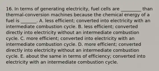 16. In terms of generating electricity, fuel cells are _________ than thermal-conversion machines because the chemical energy of a fuel is _______. A. less efficient; converted into electricity with an intermediate combustion cycle. B. less efficient; converted directly into electricity without an intermediate combustion cycle. C. more efficient; converted into electricity with an intermediate combustion cycle. D. more efficient; converted directly into electricity without an intermediate combustion cycle. E. about the same in terms of efficiency; converted into electricity with an intermediate combustion cycle.