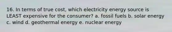 16. In terms of true cost, which electricity energy source is LEAST expensive for the consumer? a. fossil fuels b. solar energy c. wind d. geothermal energy e. nuclear energy