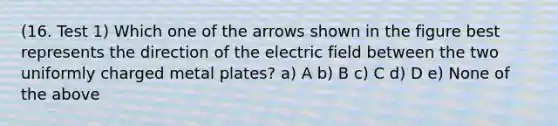 (16. Test 1) Which one of the arrows shown in the figure best represents the direction of the electric field between the two uniformly charged metal plates? a) A b) B c) C d) D e) None of the above