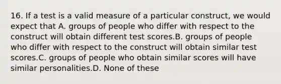 16. If a test is a valid measure of a particular construct, we would expect that A. groups of people who differ with respect to the construct will obtain different test scores.B. groups of people who differ with respect to the construct will obtain similar test scores.C. groups of people who obtain similar scores will have similar personalities.D. None of these