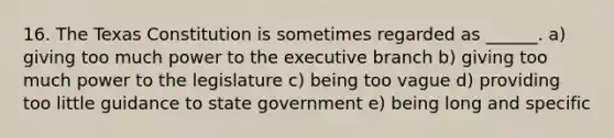 16. The Texas Constitution is sometimes regarded as ______. a) giving too much power to the executive branch b) giving too much power to the legislature c) being too vague d) providing too little guidance to state government e) being long and specific