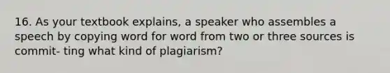 16. As your textbook explains, a speaker who assembles a speech by copying word for word from two or three sources is commit- ting what kind of plagiarism?