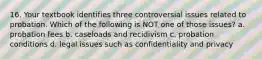 16. Your textbook identifies three controversial issues related to probation. Which of the following is NOT one of those issues? a. probation fees b. caseloads and recidivism c. probation conditions d. legal issues such as confidentiality and privacy