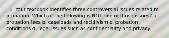 16. Your textbook identifies three controversial issues related to probation. Which of the following is NOT one of those issues? a. probation fees b. caseloads and recidivism c. probation conditions d. legal issues such as confidentiality and privacy