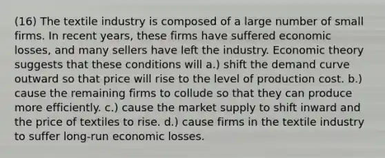 (16) The textile industry is composed of a large number of small firms. In recent years, these firms have suffered economic losses, and many sellers have left the industry. Economic theory suggests that these conditions will a.) shift the demand curve outward so that price will rise to the level of production cost. b.) cause the remaining firms to collude so that they can produce more efficiently. c.) cause the market supply to shift inward and the price of textiles to rise. d.) cause firms in the textile industry to suffer long-run economic losses.