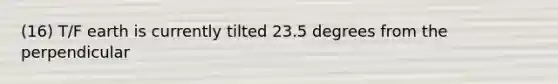 (16) T/F earth is currently tilted 23.5 degrees from the perpendicular