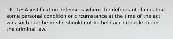 16. T/F A justification defense is where the defendant claims that some personal condition or circumstance at the time of the act was such that he or she should not be held accountable under the criminal law.