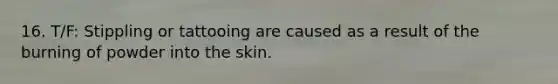 16. T/F: Stippling or tattooing are caused as a result of the burning of powder into the skin.