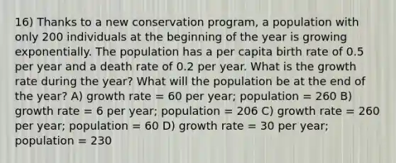 16) Thanks to a new conservation program, a population with only 200 individuals at the beginning of the year is growing exponentially. The population has a per capita birth rate of 0.5 per year and a death rate of 0.2 per year. What is the growth rate during the year? What will the population be at the end of the year? A) growth rate = 60 per year; population = 260 B) growth rate = 6 per year; population = 206 C) growth rate = 260 per year; population = 60 D) growth rate = 30 per year; population = 230