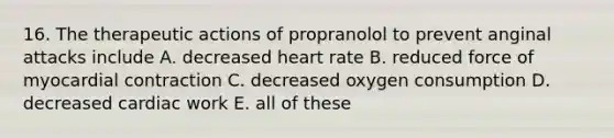 16. The therapeutic actions of propranolol to prevent anginal attacks include A. decreased heart rate B. reduced force of myocardial contraction C. decreased oxygen consumption D. decreased cardiac work E. all of these