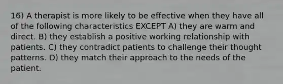 16) A therapist is more likely to be effective when they have all of the following characteristics EXCEPT A) they are warm and direct. B) they establish a positive working relationship with patients. C) they contradict patients to challenge their thought patterns. D) they match their approach to the needs of the patient.