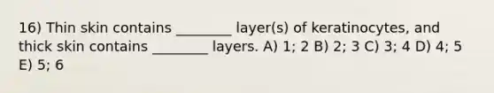 16) Thin skin contains ________ layer(s) of keratinocytes, and thick skin contains ________ layers. A) 1; 2 B) 2; 3 C) 3; 4 D) 4; 5 E) 5; 6