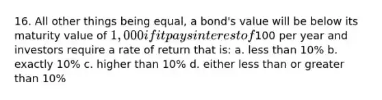 16. All other things being equal, a bond's value will be below its maturity value of 1,000 if it pays interest of100 per year and investors require a rate of return that is: a. less than 10% b. exactly 10% c. higher than 10% d. either less than or greater than 10%