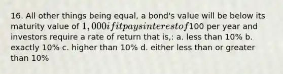 16. All other things being equal, a bond's value will be below its maturity value of 1,000 if it pays interest of100 per year and investors require a rate of return that is,: a. less than 10% b. exactly 10% c. higher than 10% d. either less than or greater than 10%