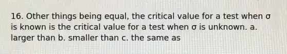 16. Other things being equal, the critical value for a test when σ is known is the critical value for a test when σ is unknown. a. larger than b. smaller than c. the same as