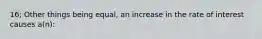 16; Other things being equal, an increase in the rate of interest causes a(n):