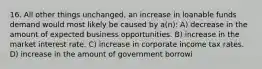 16. All other things unchanged, an increase in loanable funds demand would most likely be caused by a(n): A) decrease in the amount of expected business opportunities. B) increase in the market interest rate. C) increase in corporate income tax rates. D) increase in the amount of government borrowi