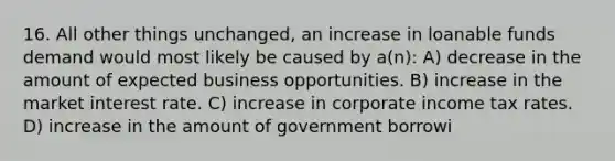 16. All other things unchanged, an increase in loanable funds demand would most likely be caused by a(n): A) decrease in the amount of expected business opportunities. B) increase in the market interest rate. C) increase in corporate income tax rates. D) increase in the amount of government borrowi