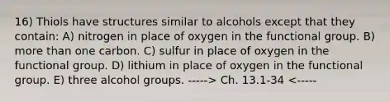 16) Thiols have structures similar to alcohols except that they contain: A) nitrogen in place of oxygen in the functional group. B) more than one carbon. C) sulfur in place of oxygen in the functional group. D) lithium in place of oxygen in the functional group. E) three alcohol groups. -----> Ch. 13.1-34 <-----