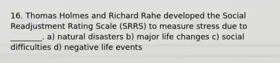 16. Thomas Holmes and Richard Rahe developed the Social Readjustment Rating Scale (SRRS) to measure stress due to ________. a) natural disasters b) major life changes c) social difficulties d) negative life events