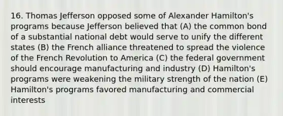 16. Thomas Jefferson opposed some of Alexander Hamilton's programs because Jefferson believed that (A) the common bond of a substantial national debt would serve to unify the different states (B) the French alliance threatened to spread the violence of the French Revolution to America (C) the federal government should encourage manufacturing and industry (D) Hamilton's programs were weakening the military strength of the nation (E) Hamilton's programs favored manufacturing and commercial interests