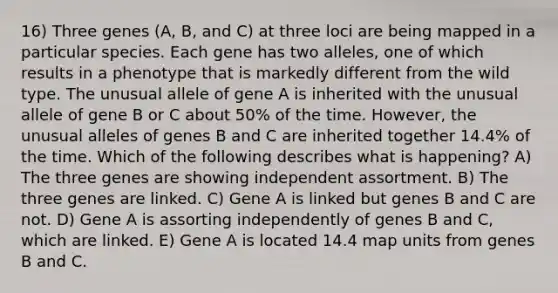 16) Three genes (A, B, and C) at three loci are being mapped in a particular species. Each gene has two alleles, one of which results in a phenotype that is markedly different from the wild type. The unusual allele of gene A is inherited with the unusual allele of gene B or C about 50% of the time. However, the unusual alleles of genes B and C are inherited together 14.4% of the time. Which of the following describes what is happening? A) The three genes are showing independent assortment. B) The three genes are linked. C) Gene A is linked but genes B and C are not. D) Gene A is assorting independently of genes B and C, which are linked. E) Gene A is located 14.4 map units from genes B and C.