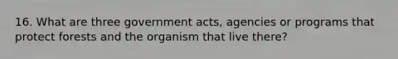 16. What are three government acts, agencies or programs that protect forests and the organism that live there?