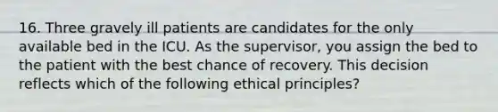 16. Three gravely ill patients are candidates for the only available bed in the ICU. As the supervisor, you assign the bed to the patient with the best chance of recovery. This decision reflects which of the following ethical principles?