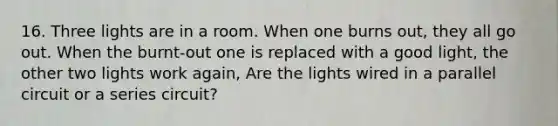 16. Three lights are in a room. When one burns out, they all go out. When the burnt-out one is replaced with a good light, the other two lights work again, Are the lights wired in a parallel circuit or a series circuit?