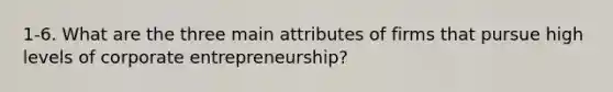 1-6. What are the three main attributes of firms that pursue high levels of corporate entrepreneurship?