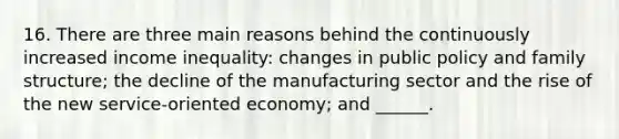 16. There are three main reasons behind the continuously increased income inequality: changes in public policy and family structure; the decline of the manufacturing sector and the rise of the new service-oriented economy; and ______.