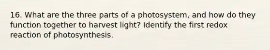 16. What are the three parts of a photosystem, and how do they function together to harvest light? Identify the first redox reaction of photosynthesis.