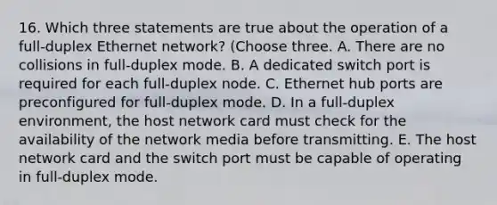 16. Which three statements are true about the operation of a full-duplex Ethernet network? (Choose three. A. There are no collisions in full-duplex mode. B. A dedicated switch port is required for each full-duplex node. C. Ethernet hub ports are preconfigured for full-duplex mode. D. In a full-duplex environment, the host network card must check for the availability of the network media before transmitting. E. The host network card and the switch port must be capable of operating in full-duplex mode.