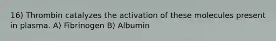 16) Thrombin catalyzes the activation of these molecules present in plasma. A) Fibrinogen B) Albumin