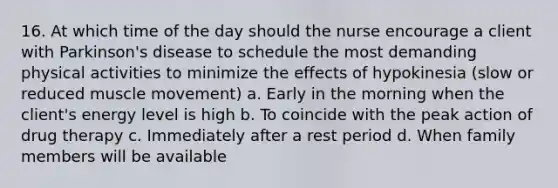 16. At which time of the day should the nurse encourage a client with Parkinson's disease to schedule the most demanding physical activities to minimize the effects of hypokinesia (slow or reduced muscle movement) a. Early in the morning when the client's energy level is high b. To coincide with the peak action of drug therapy c. Immediately after a rest period d. When family members will be available