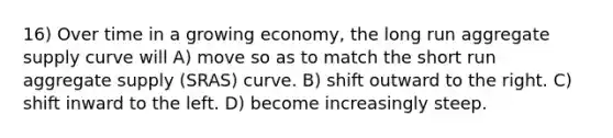 16) Over time in a growing economy, the long run aggregate supply curve will A) move so as to match the short run aggregate supply (SRAS) curve. B) shift outward to the right. C) shift inward to the left. D) become increasingly steep.