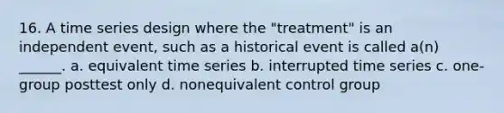 16. A time series design where the "treatment" is an independent event, such as a historical event is called a(n) ______. a. equivalent time series b. interrupted time series c. one-group posttest only d. nonequivalent control group