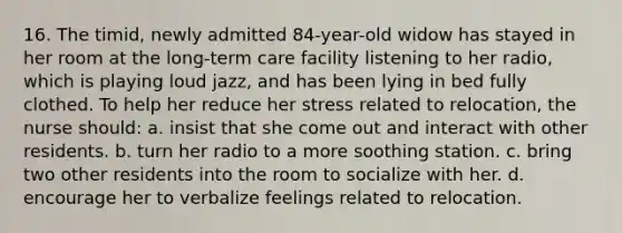 16. The timid, newly admitted 84-year-old widow has stayed in her room at the long-term care facility listening to her radio, which is playing loud jazz, and has been lying in bed fully clothed. To help her reduce her stress related to relocation, the nurse should: a. insist that she come out and interact with other residents. b. turn her radio to a more soothing station. c. bring two other residents into the room to socialize with her. d. encourage her to verbalize feelings related to relocation.