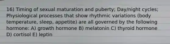 16) Timing of sexual maturation and puberty; Day/night cycles; Physiological processes that show rhythmic variations (body temperature, sleep, appetite) are all governed by the following hormone: A) growth hormone B) melatonin C) thyroid hormone D) cortisol E) leptin