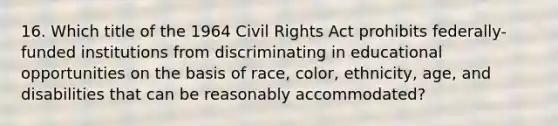 16. Which title of the 1964 Civil Rights Act prohibits federally-funded institutions from discriminating in educational opportunities on the basis of race, color, ethnicity, age, and disabilities that can be reasonably accommodated?