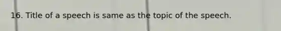 16. Title of a speech is same as the topic of the speech.