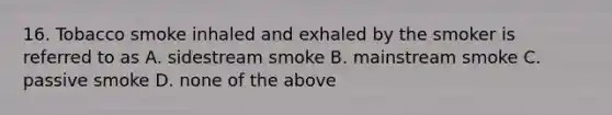 16. Tobacco smoke inhaled and exhaled by the smoker is referred to as A. sidestream smoke B. mainstream smoke C. passive smoke D. none of the above