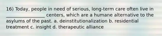 16) Today, people in need of serious, long-term care often live in _________________ centers, which are a humane alternative to the asylums of the past. a. deinstitutionalization b. residential treatment c. insight d. therapeutic alliance