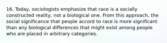 16. Today, sociologists emphasize that race is a socially constructed reality, not a biological one. From this approach, the social significance that people accord to race is more significant than any biological differences that might exist among people who are placed in arbitrary categories.