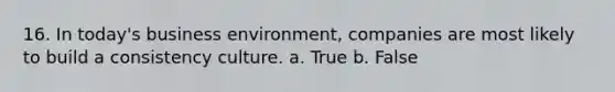 16. In today's business environment, companies are most likely to build a consistency culture. a. True b. False