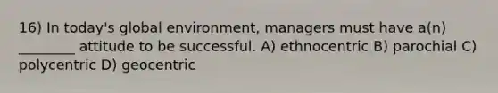 16) In today's global environment, managers must have a(n) ________ attitude to be successful. A) ethnocentric B) parochial C) polycentric D) geocentric