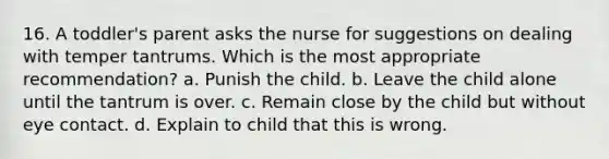 16. A toddler's parent asks the nurse for suggestions on dealing with temper tantrums. Which is the most appropriate recommendation? a. Punish the child. b. Leave the child alone until the tantrum is over. c. Remain close by the child but without eye contact. d. Explain to child that this is wrong.