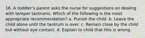 16. A toddler's parent asks the nurse for suggestions on dealing with temper tantrums. Which of the following is the most appropriate recommendation? a. Punish the child. b. Leave the child alone until the tantrum is over. c. Remain close by the child but without eye contact. d. Explain to child that this is wrong.