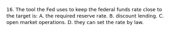 16. The tool the Fed uses to keep the federal funds rate close to the target is: A. the required reserve rate. B. discount lending. C. open market operations. D. they can set the rate by law.